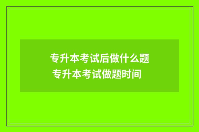 专升本考试后做什么题 专升本考试做题时间