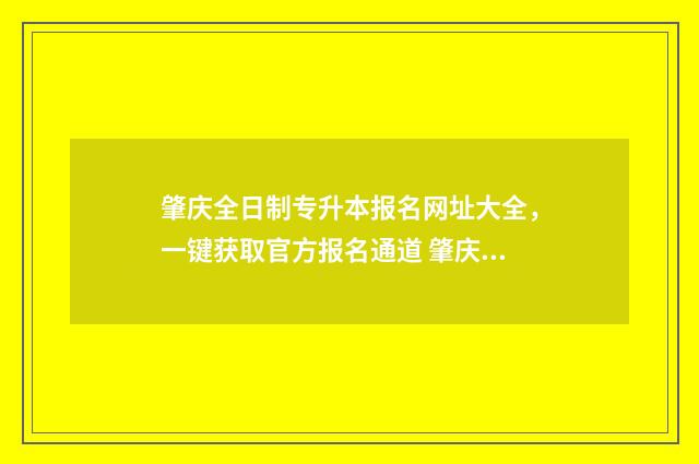 肇庆全日制专升本报名网址大全,一键获取官方报名通道 肇庆全日制大专学校招生