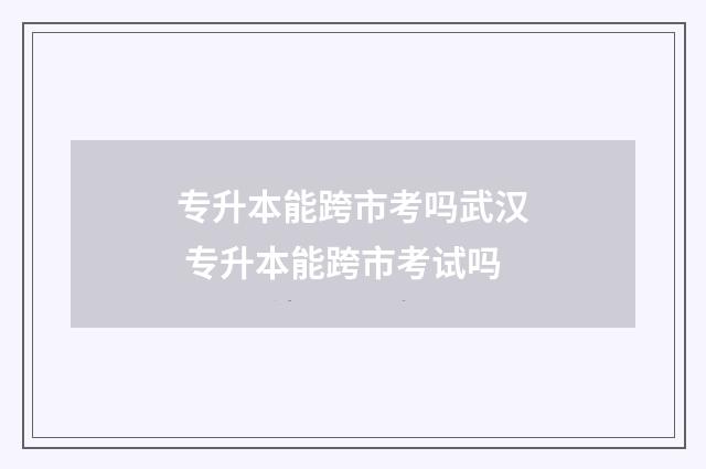 专升本能跨市考吗武汉 专升本能跨市考试吗