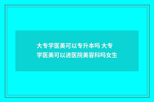 大专学医美可以专升本吗 大专学医美可以进医院美容科吗女生