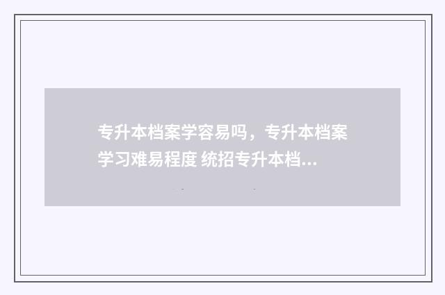 专升本档案学容易吗，专升本档案学习难易程度 统招专升本档案