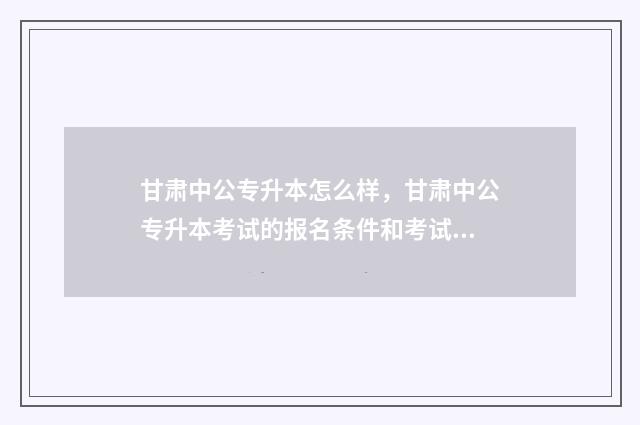 甘肃中公专升本怎么样，甘肃中公专升本考试的报名条件和考试内容 甘肃中公教育专升本