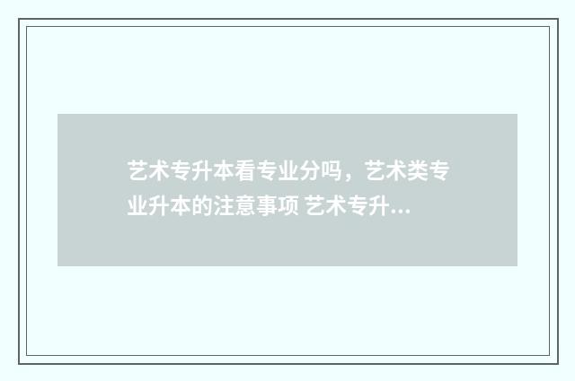 艺术专升本看专业分吗,艺术类专业升本的注意事项 艺术专升本专业有哪些