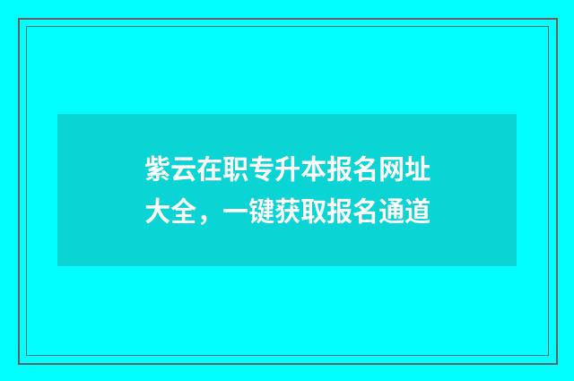 紫云在职专升本报名网址大全，一键获取报名通道
