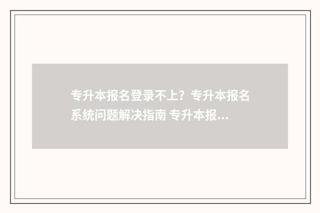 专升本报名登录不上?专升本报名系统问题解决指南 专升本报名登录入口官网