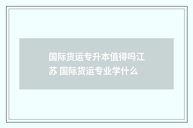 国际货运专升本值得吗江苏 国际货运专业学什么