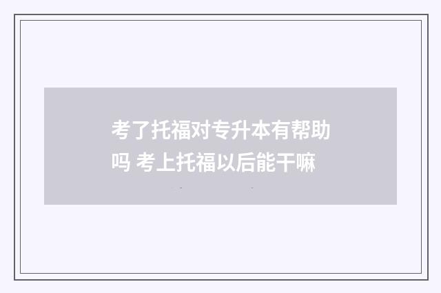 考了托福对专升本有帮助吗 考上托福以后能干嘛