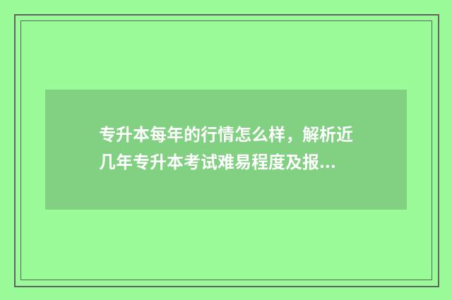 专升本每年的行情怎么样，解析近几年专升本考试难易程度及报考趋势 每年专升本考试都是什么时间