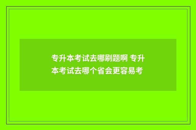 专升本考试去哪刷题啊 专升本考试去哪个省会更容易考