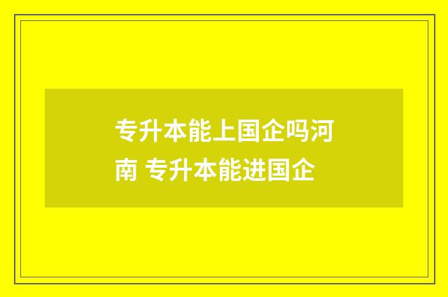 专升本能上国企吗河南 专升本能进国企