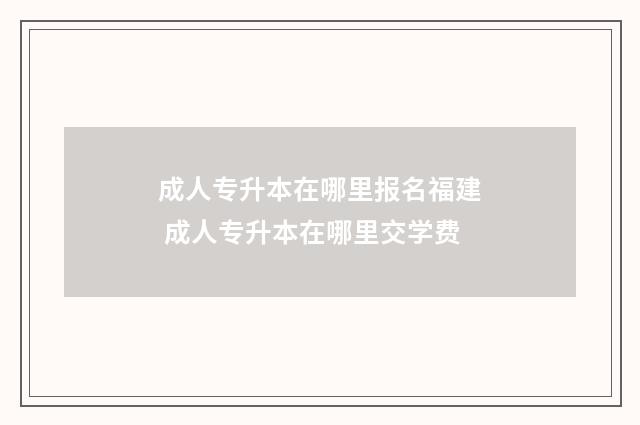 成人专升本在哪里报名福建 成人专升本在哪里交学费
