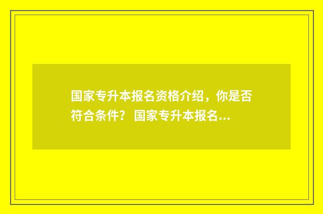 国家专升本报名资格介绍，你是否符合条件？ 国家专升本报名老师电话查询