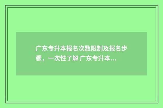 广东专升本报名次数限制及报名步骤，一次性了解 广东专升本报名时间