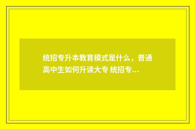 统招专升本教育模式是什么,普通高中生如何升读大专 统招专升本教育学考什么