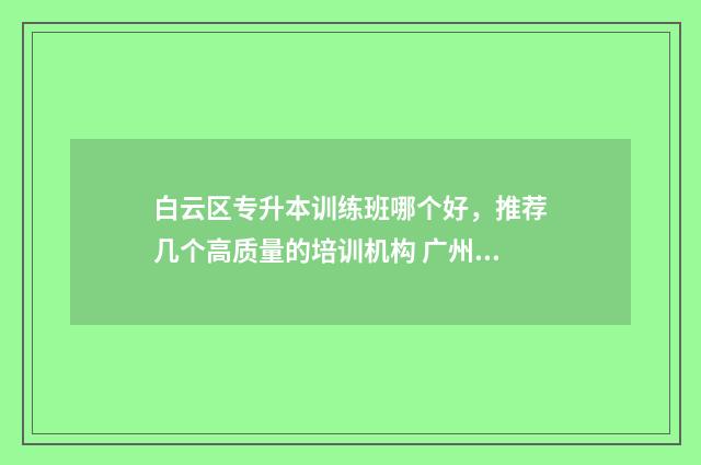 白云区专升本训练班哪个好，推荐几个高质量的培训机构 广州白云学院专升本多少钱学费