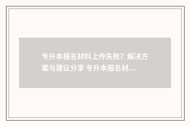 专升本报名材料上传失败?解决方案与建议分享 专升本报名材料有需要回学校盖章吗