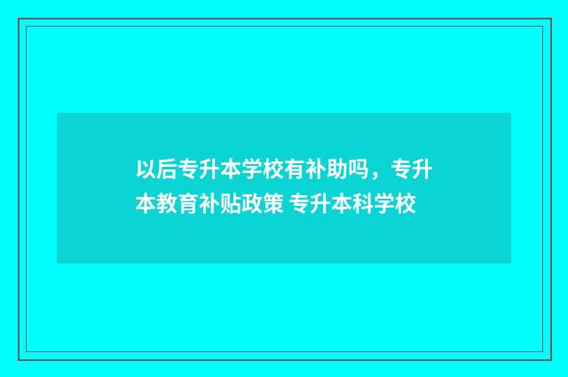以后专升本学校有补助吗,专升本教育补贴政策 专升本科学校