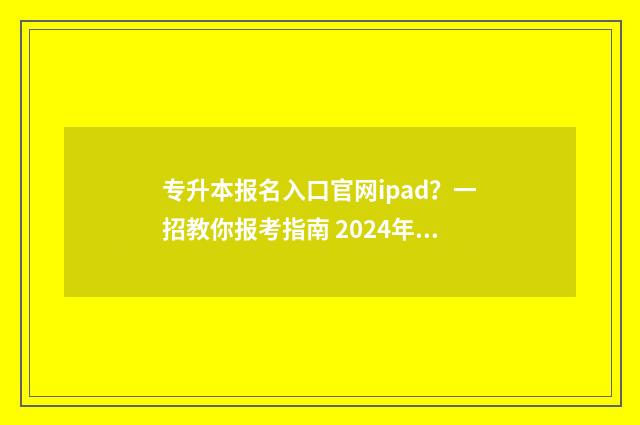 专升本报名入口官网ipad?一招教你报考指南 2024年专升本报名入口