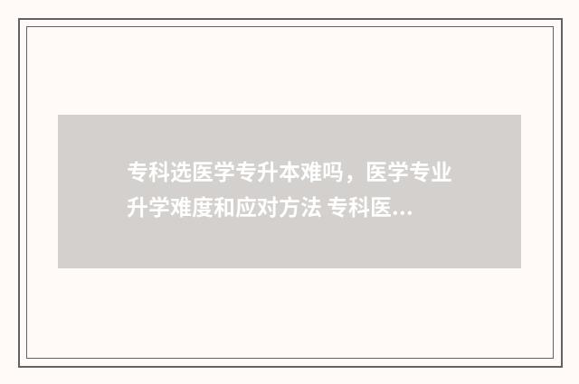 专科选医学专升本难吗,医学专业升学难度和应对方法 专科医学类哪些专业可以升本科