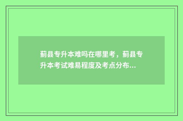 蓟县专升本难吗在哪里考,蓟县专升本考试难易程度及考点分布 蓟州区职专