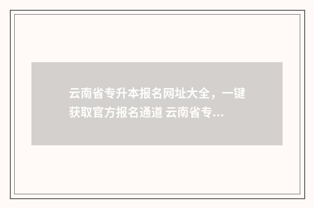 云南省专升本报名网址大全,一键获取官方报名通道 云南省专升本报名时间2025