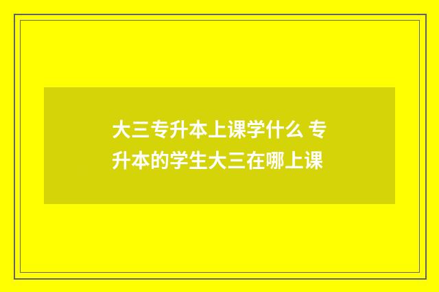 大三专升本上课学什么 专升本的学生大三在哪上课