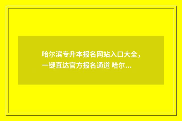 哈尔滨专升本报名网站入口大全,一键直达官方报名通道 哈尔滨专升本报名时间2024