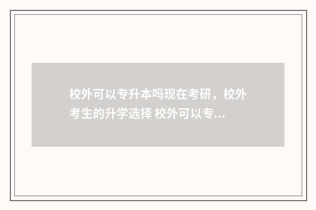 校外可以专升本吗现在考研,校外考生的升学选择 校外可以专升本的大学