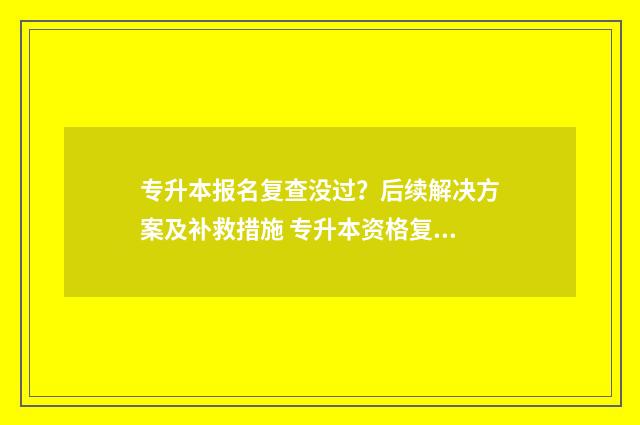 专升本报名复查没过？后续解决方案及补救措施 专升本资格复查查的什么