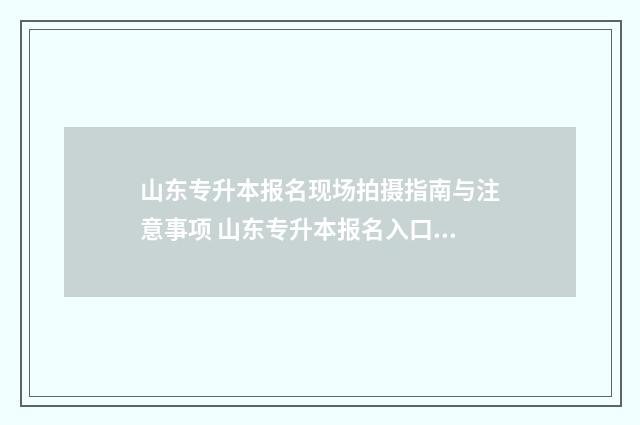 山东专升本报名现场拍摄指南与注意事项 山东专升本报名入口官网2024报名时间