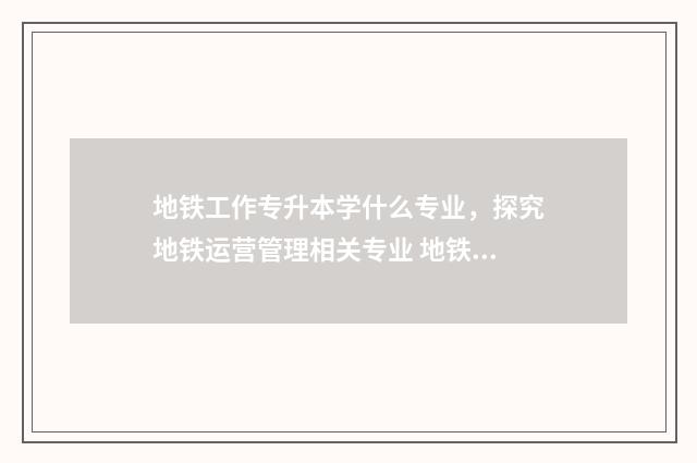 地铁工作专升本学什么专业,探究地铁运营管理相关专业 地铁专升本有用吗