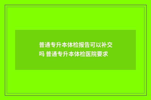 普通专升本体检报告可以补交吗 普通专升本体检医院要求
