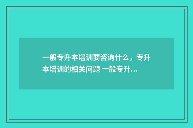 一般专升本培训要咨询什么,专升本培训的相关问题 一般专升本培训学费是多少
