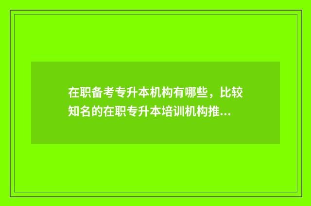 在职备考专升本机构有哪些，比较知名的在职专升本培训机构推荐 在职专升本科报考条件