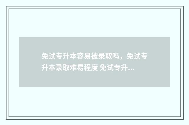 免试专升本容易被录取吗,免试专升本录取难易程度 免试专升本容易过吗