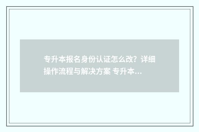 专升本报名身份认证怎么改?详细操作流程与解决方案 专升本报名身份证丢了能报吗