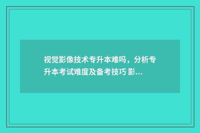 视觉影像技术专升本难吗,分析专升本考试难度及备考技巧 影像视觉艺术
