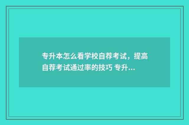 专升本怎么看学校自荐考试，提高自荐考试通过率的技巧 专升本怎么看学校