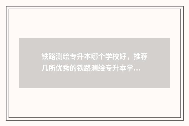 铁路测绘专升本哪个学校好，推荐几所优秀的铁路测绘专升本学校 铁路测绘专业是干什么的