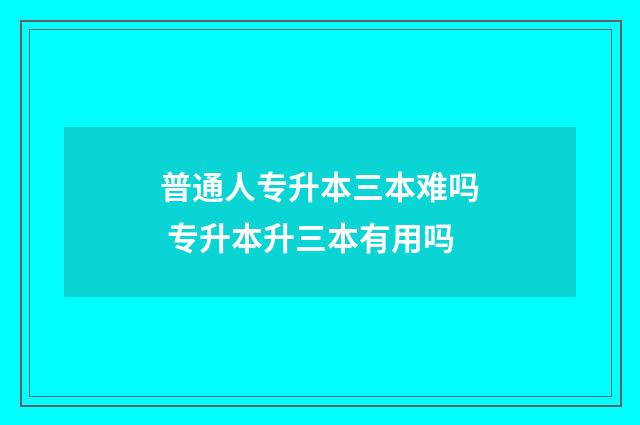 普通人专升本三本难吗 专升本升三本有用吗
