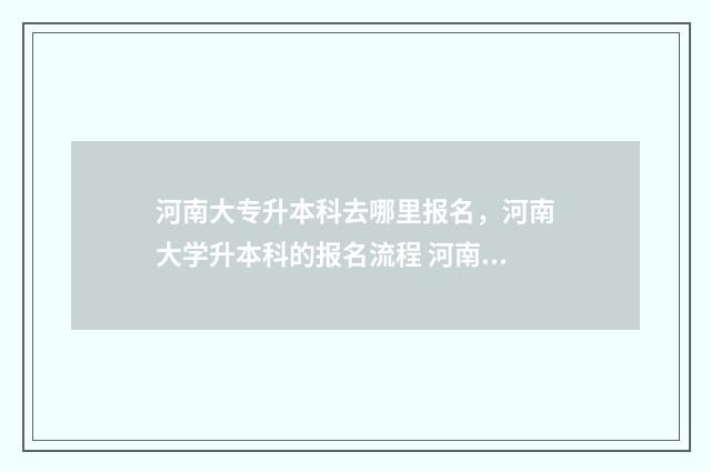 河南大专升本科去哪里报名,河南大学升本科的报名流程 河南大专升本科难度大吗