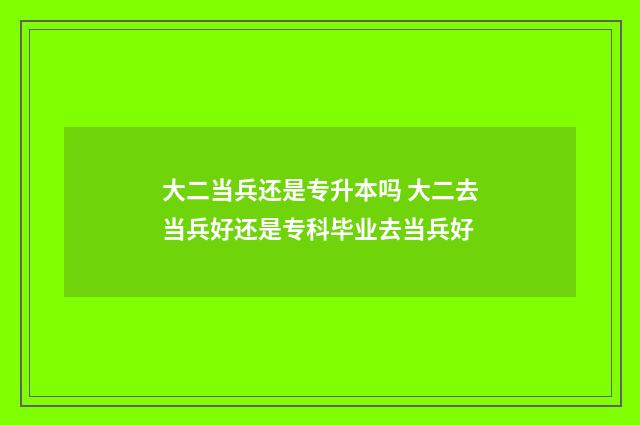 大二当兵还是专升本吗 大二去当兵好还是专科毕业去当兵好