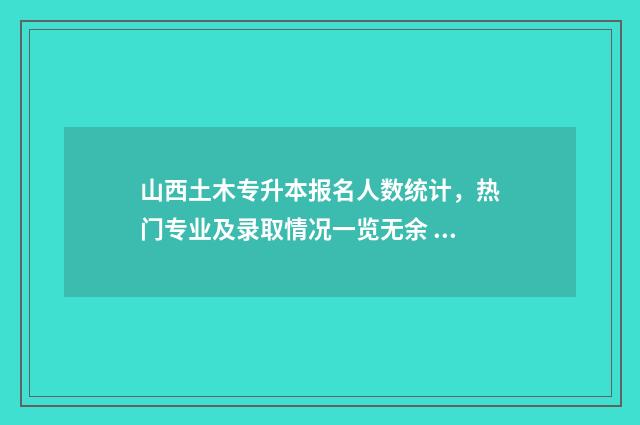 山西土木专升本报名人数统计，热门专业及录取情况一览无余 山西土木专升本什么时候开始找机构报名