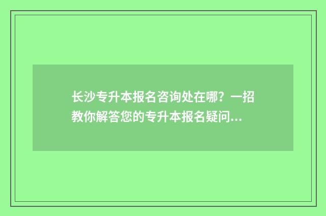 长沙专升本报名咨询处在哪?一招教你解答您的专升本报名疑问 长沙专升本报名入口官网2024报名时间