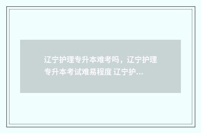 辽宁护理专升本难考吗,辽宁护理专升本考试难易程度 辽宁护理专升本考试时间