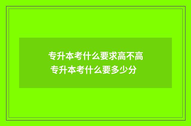 专升本考什么要求高不高 专升本考什么要多少分