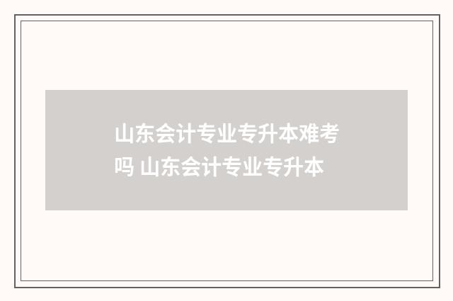 山东会计专业专升本难考吗 山东会计专业专升本