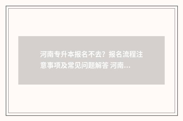 河南专升本报名不去?报名流程注意事项及常见问题解答 河南专升本报名入口官网2024报名时间