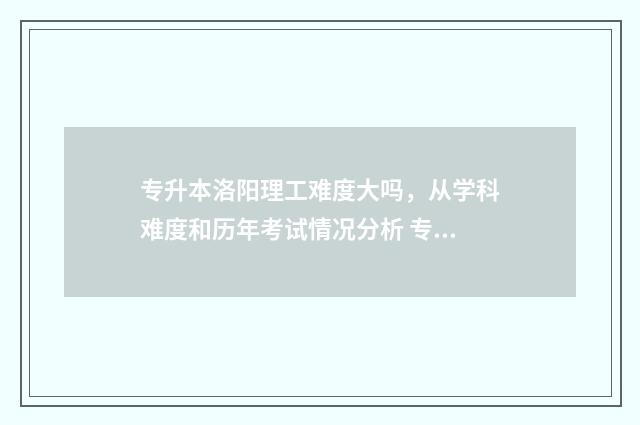 专升本洛阳理工难度大吗，从学科难度和历年考试情况分析 专升本洛阳理工学院