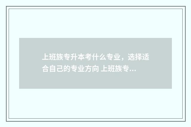 上班族专升本考什么专业,选择适合自己的专业方向 上班族专升本报名什么专业好